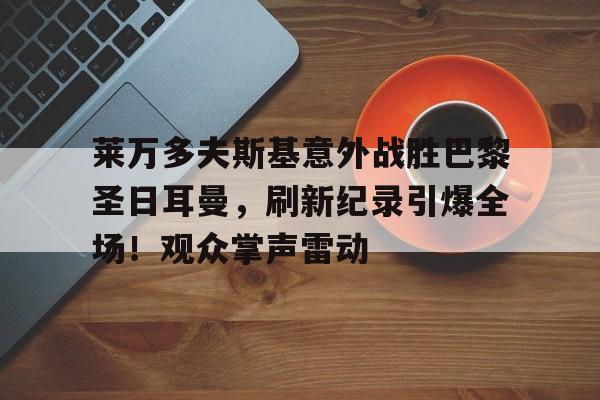 爱游戏体育-关于莱万多夫斯基意外战胜巴黎圣日耳曼，刷新纪录引爆全场！观众掌声雷动的信息