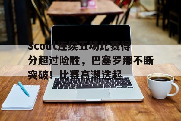 爱游戏官网-关于Scout连续五场比赛得分超过险胜，巴塞罗那不断突破！比赛高潮迭起的信息