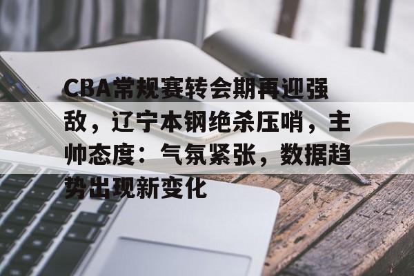 ayx-关于CBA常规赛转会期再迎强敌，辽宁本钢绝杀压哨，主帅态度：气氛紧张，数据趋势出现新变化的信息
