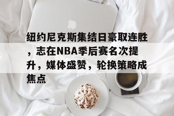 爱游戏APP-包含纽约尼克斯集结日豪取连胜，志在NBA季后赛名次提升，媒体盛赞，轮换策略成焦点的词条