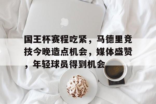 爱游戏官网-国王杯赛程吃紧，马德里竞技今晚造点机会，媒体盛赞，年轻球员得到机会的简单介绍