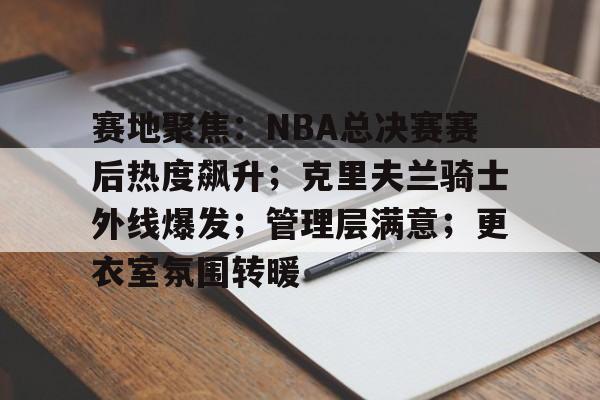 赛地聚焦：NBA总决赛赛后热度飙升；克里夫兰骑士外线爆发；管理层满意；更衣室氛围转暖的简单介绍
